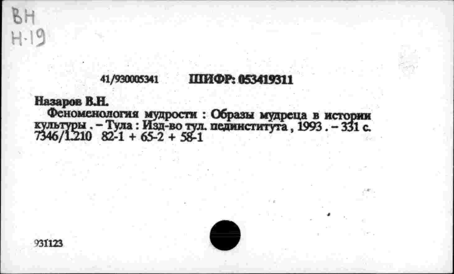 ﻿ьн
Н 19
41/930005341 ШИФР: 053419311
Назаров ВЛ.
Феноменология мудрости : Образы мудреца в истории культуры. - Тула: Изд-во тул. пединститута. 1993. - 331 с. 7346/12210 82-1 + 65-2 + 58-1
931123